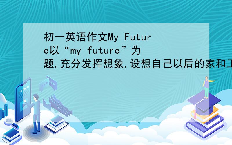 初一英语作文My Future以“my future”为题,充分发挥想象,设想自己以后的家和工作.60词左右.看清要求,不要复制的.