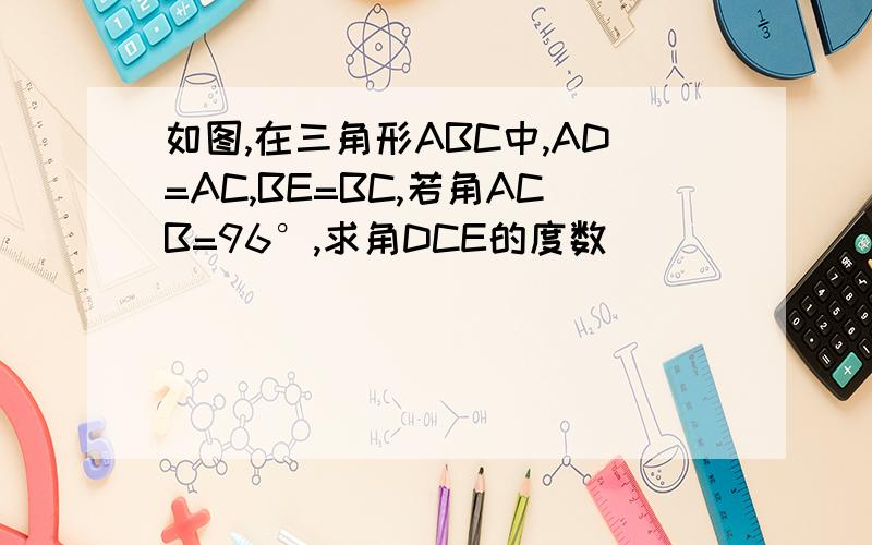 如图,在三角形ABC中,AD=AC,BE=BC,若角ACB=96°,求角DCE的度数