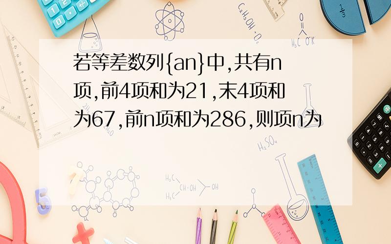 若等差数列{an}中,共有n项,前4项和为21,末4项和为67,前n项和为286,则项n为