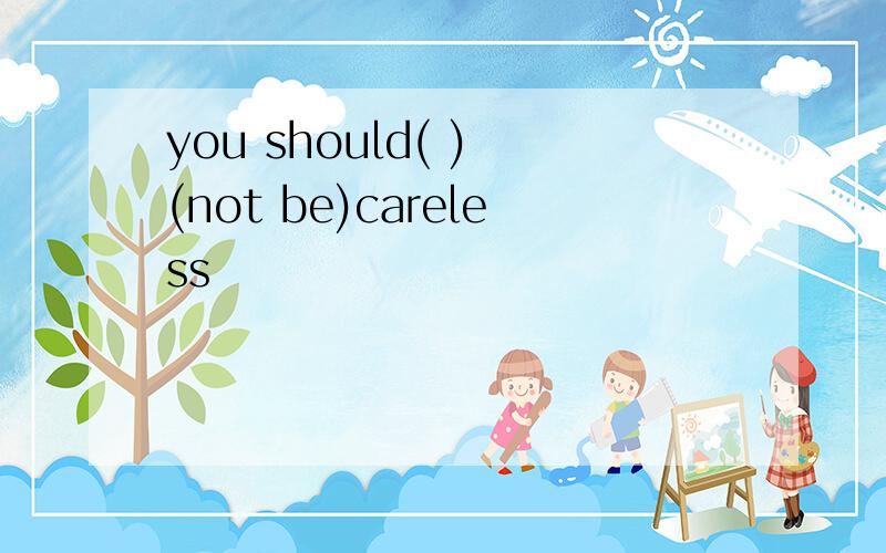 you should( ) (not be)careless