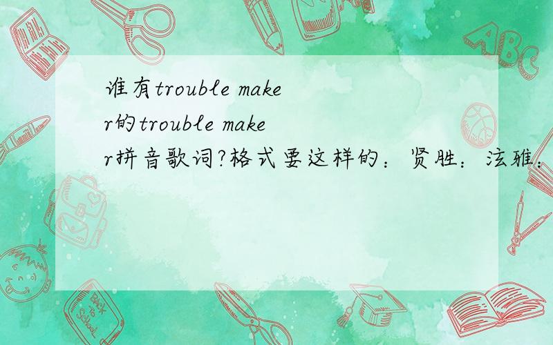 谁有trouble maker的trouble maker拼音歌词?格式要这样的：贤胜：泫雅：和：