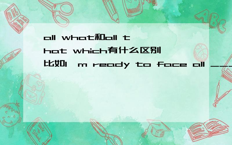 all what和all that which有什么区别比如I'm ready to face all _____ can hurt me.应该填what还是that which呢主要是想问what和that which的用法区别