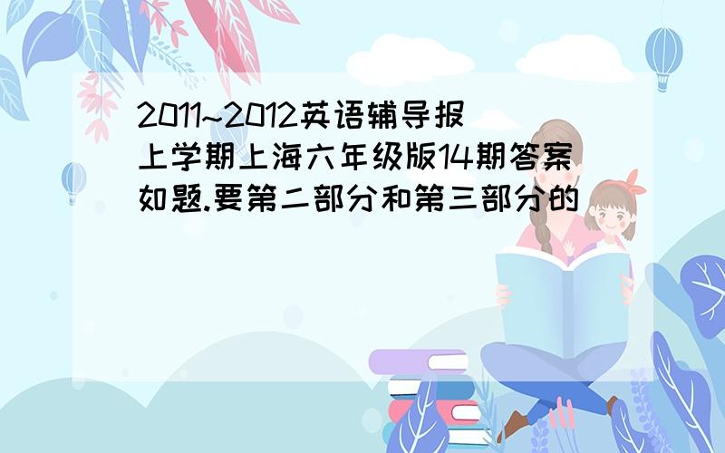 2011~2012英语辅导报上学期上海六年级版14期答案如题.要第二部分和第三部分的