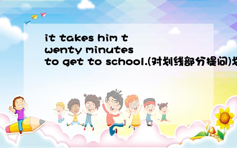 it takes him twenty minutes to get to school.(对划线部分提问)划线部分是：to get to school____ ____ it ____ him twenty minutes to do?
