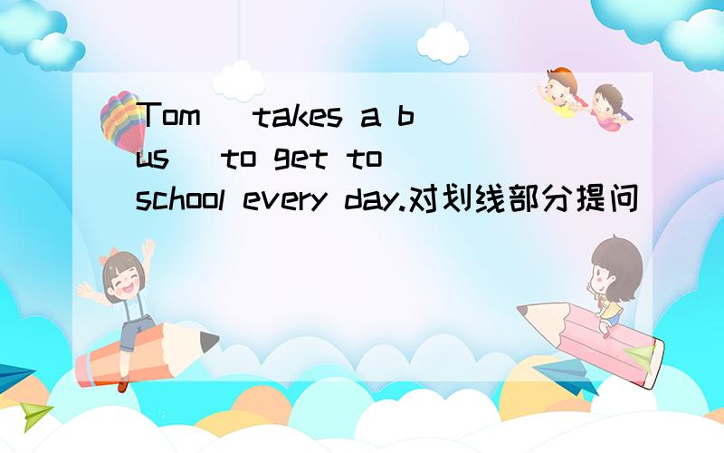 Tom （takes a bus） to get to school every day.对划线部分提问