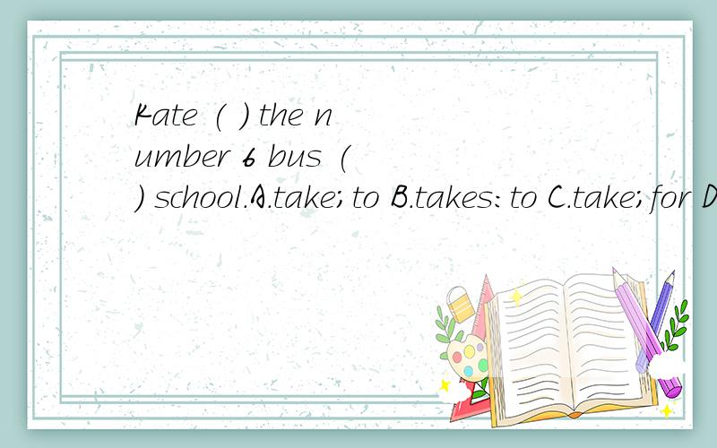 Kate ( ) the number 6 bus ( ) school.A.take;to B.takes:to C.take;for D.takes;for