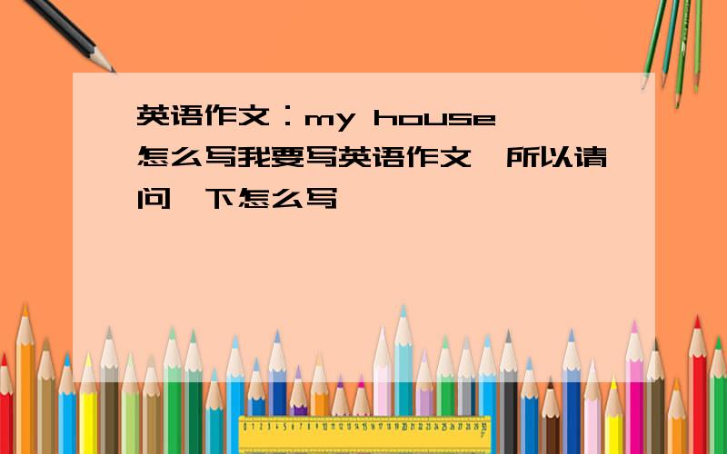 英语作文：my house 怎么写我要写英语作文,所以请问一下怎么写