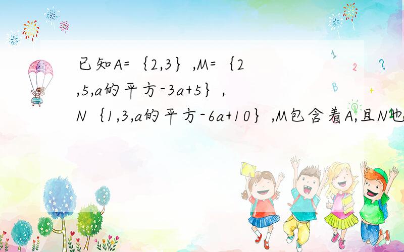 已知A=｛2,3｝,M=｛2,5,a的平方-3a+5｝,N｛1,3,a的平方-6a+10｝,M包含着A,且N也包含着A,求实数a的值尽量多一点过程,这样我才能明白.