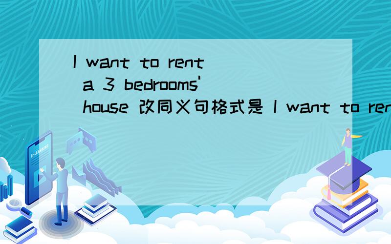 I want to rent a 3 bedrooms' house 改同义句格式是 I want to rent a _________ house