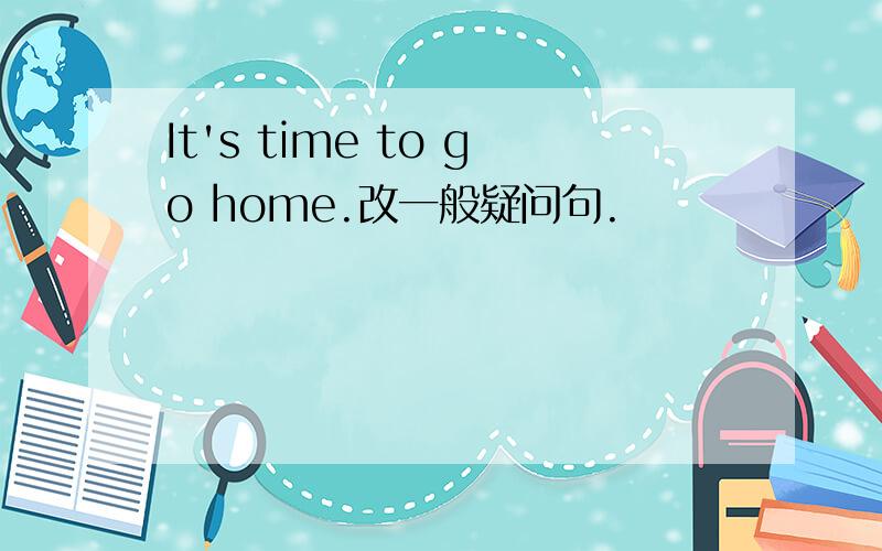 It's time to go home.改一般疑问句.