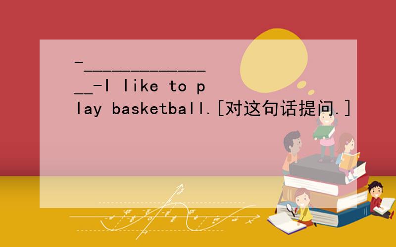 -_______________-I like to play basketball.[对这句话提问.]