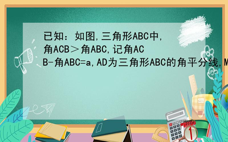 已知：如图,三角形ABC中,角ACB＞角ABC,记角ACB-角ABC=a,AD为三角形ABC的角平分线,M为DC上一点,ME与已知：如图,三角形ABC中,角ACB＞角ABC,记角ACB-角ABC=a,AD为三角形ABC的角平分线,M为DC上一点,ME与AD垂直