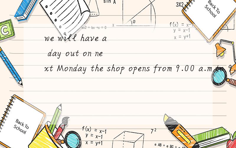we will have a day out on next Monday the shop opens from 9.00 a.m to 9.00 p.m 改错