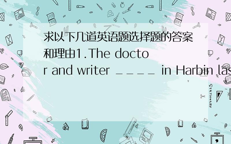求以下几道英语题选择题的答案和理由1.The doctor and writer ____ in Harbin last year.A.is B.are C.was D.were2.There _____ an english party next Saturday.A.is going to have B.is going to be C.is D.will have3.I met an old friend of mine