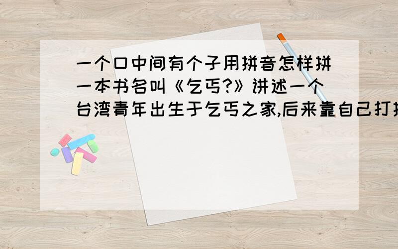 一个口中间有个子用拼音怎样拼一本书名叫《乞丐?》讲述一个台湾青年出生于乞丐之家,后来靠自己打拼过上幸福的生活……最后面那两个字口里面带什么字?请看过这本书的告知一下!