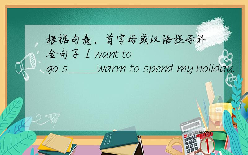 根据句意、首字母或汉语提示补全句子 I want to go s_____warm to spend my holiday.