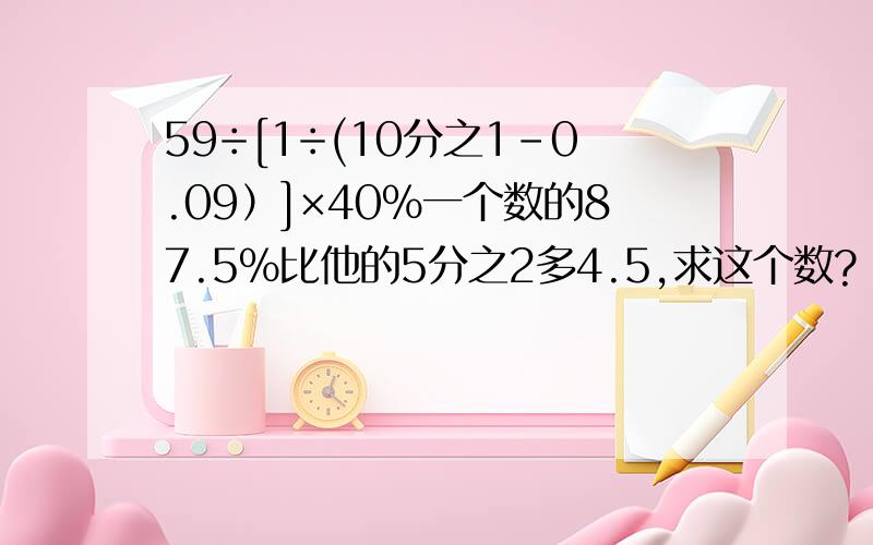 59÷[1÷(10分之1-0.09）]×40%一个数的87.5%比他的5分之2多4.5,求这个数?
