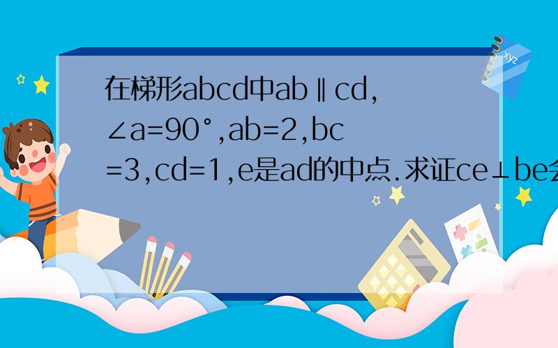 在梯形abcd中ab‖cd,∠a=90°,ab=2,bc=3,cd=1,e是ad的中点.求证ce⊥be会做的来