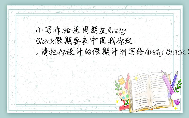 小写作.给美国朋友Andy Black假期要来中国找你玩,请把你设计的假期计划写给Andy Black.写一篇英语作文,按照要求来写!
