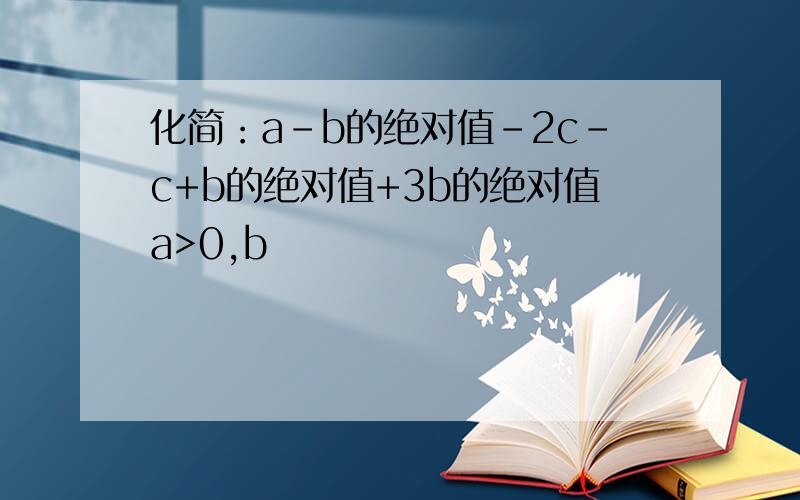 化简：a-b的绝对值-2c-c+b的绝对值+3b的绝对值a>0,b