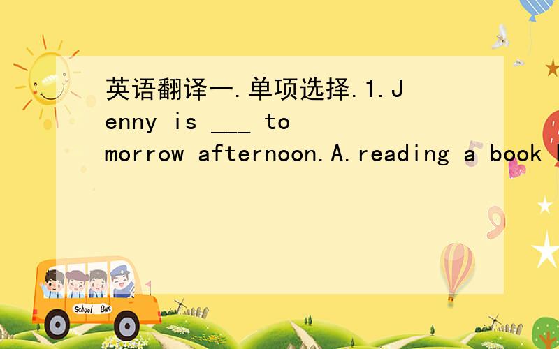 英语翻译一.单项选择.1.Jenny is ___ tomorrow afternoon.A.reading a book B.visit my friend C.going to ride the bike二.用适当形式填空.1.There ____ (be) rain next week.2.Tony won't ___ (have) dinner this evening.