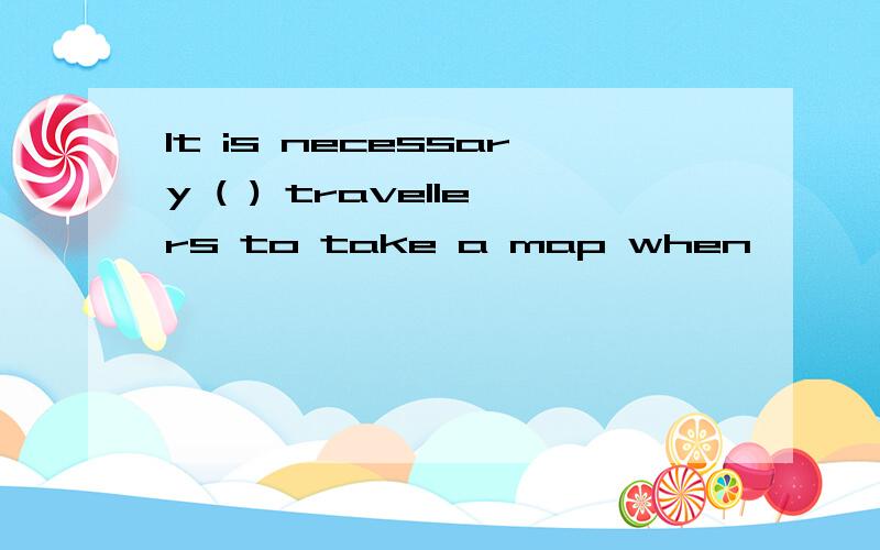 It is necessary ( ) travellers to take a map when