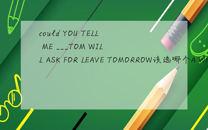 could YOU TELL ME ___TOM WILL ASK FOR LEAVE TOMORROW该选哪个A WHO B THAT C WHERE D IF