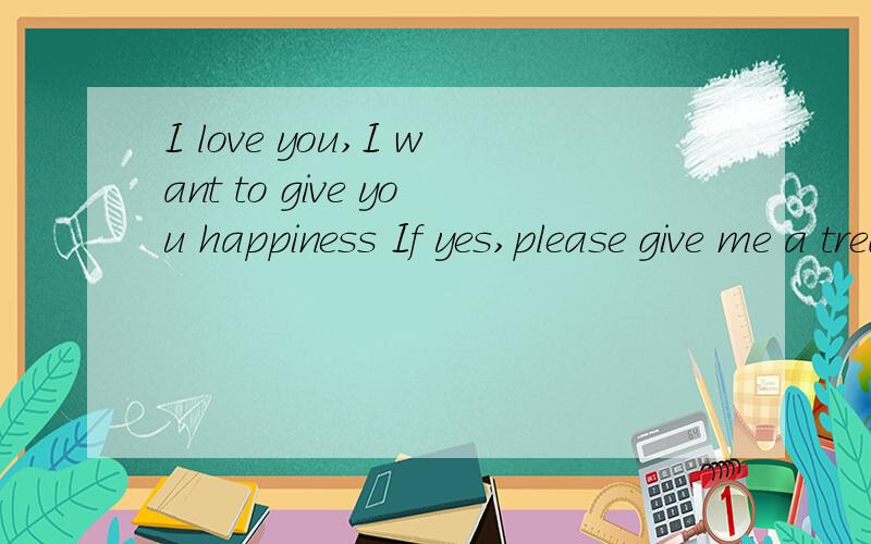 I love you,I want to give you happiness If yes,please give me a treasure your chance.good?