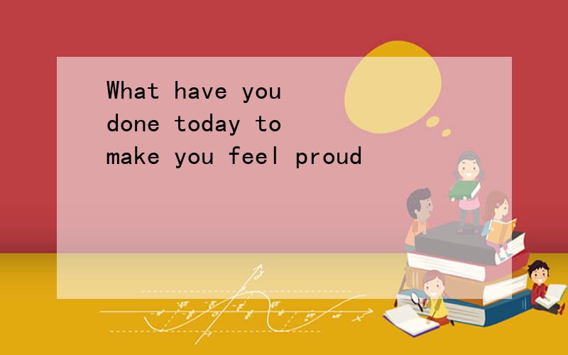 What have you done today to make you feel proud