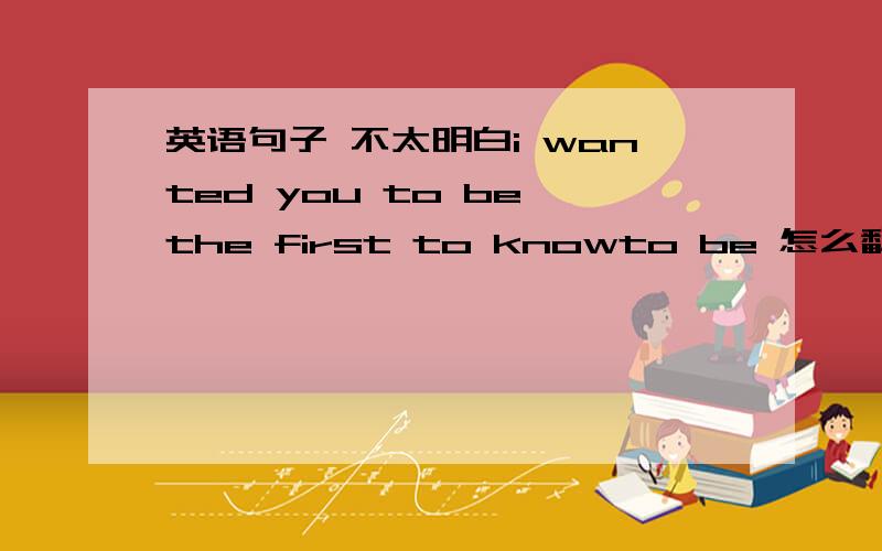 英语句子 不太明白i wanted you to be the first to knowto be 怎么翻译为什么用to be