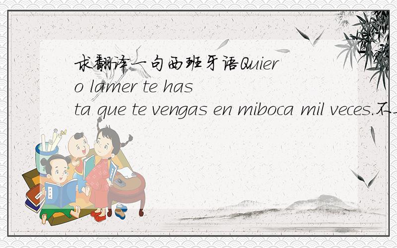 求翻译一句西班牙语Quiero lamer te hasta que te vengas en miboca mil veces.不要网站上直接翻译的! 管他呢