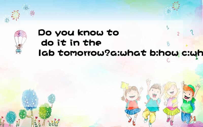 Do you know to do it in the lab tomorrow?a:what b:how c:when d:where 为什么?