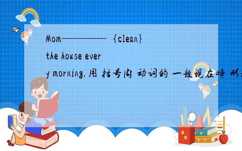 Mom————｛clean｝the house every morning.用 括号内 动词的 一般现在时 形式 填空!急!要快啊!  解答者谢谢哦!