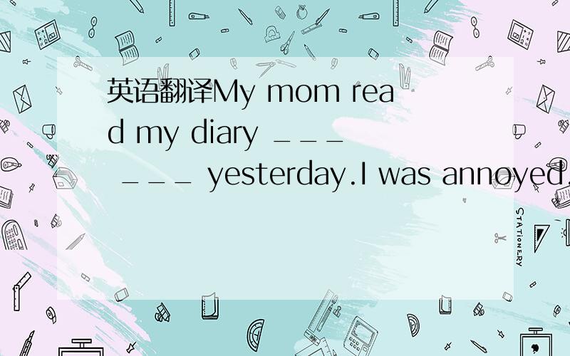 英语翻译My mom read my diary ___ ___ yesterday.I was annoyed.