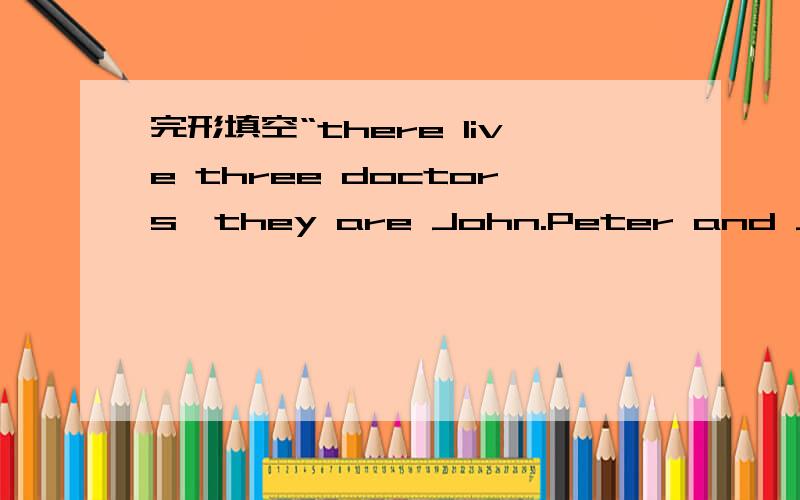 完形填空“there live three doctors,they are John.Peter and Jack,they are in the same streetthere live three doctors,they are John.Peter and Jack,they are in the same street in Londow.one day one ___them,John,puts up a poster.It ___