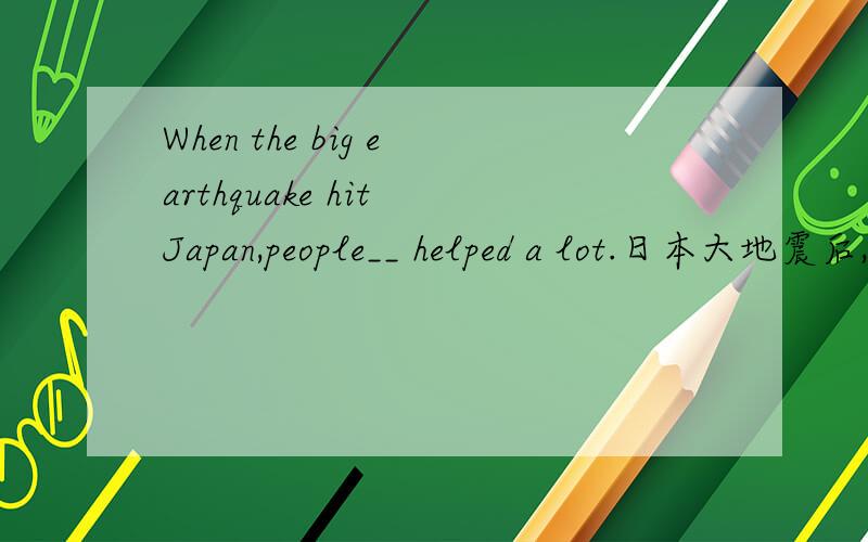 When the big earthquake hit Japan,people__ helped a lot.日本大地震后,世界各地的人们给予了很大帮助根据中文意思完成句子