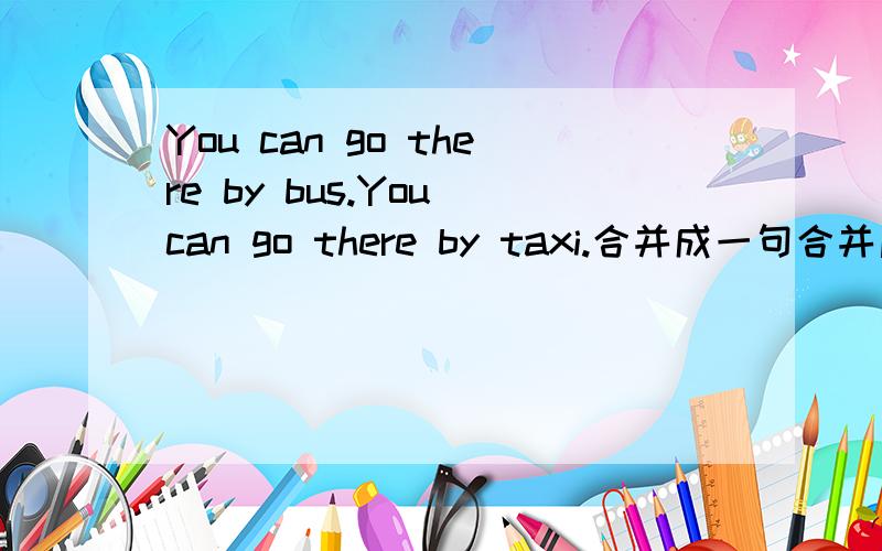 You can go there by bus.You can go there by taxi.合并成一句合并后是 You can go there by bus or by taxi.还是 You can go there by bus or taxi.为什么 书上是第一种、两个by的老师还说了一个句子 You can play with Nancy.You c