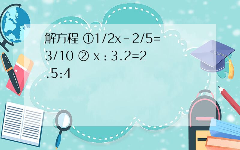 解方程 ①1/2x-2/5=3/10 ② x：3.2=2.5:4