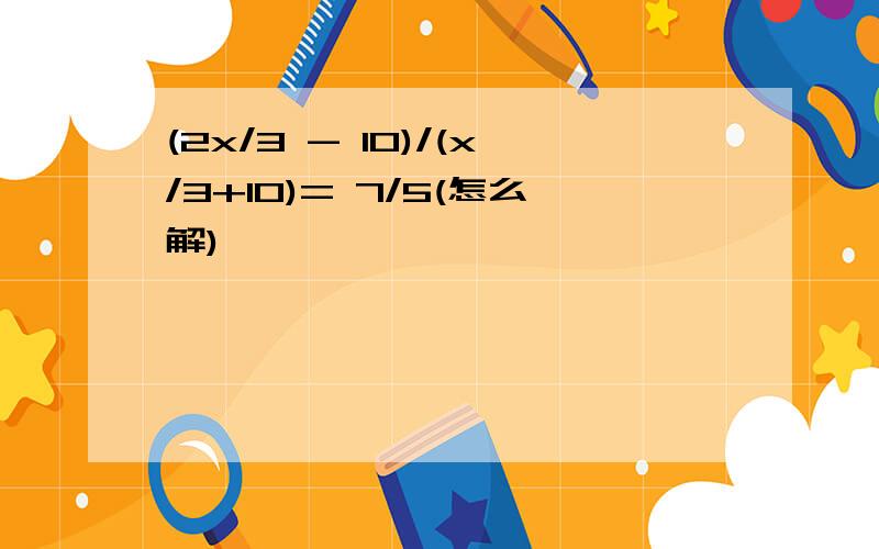 (2x/3 - 10)/(x/3+10)= 7/5(怎么解)