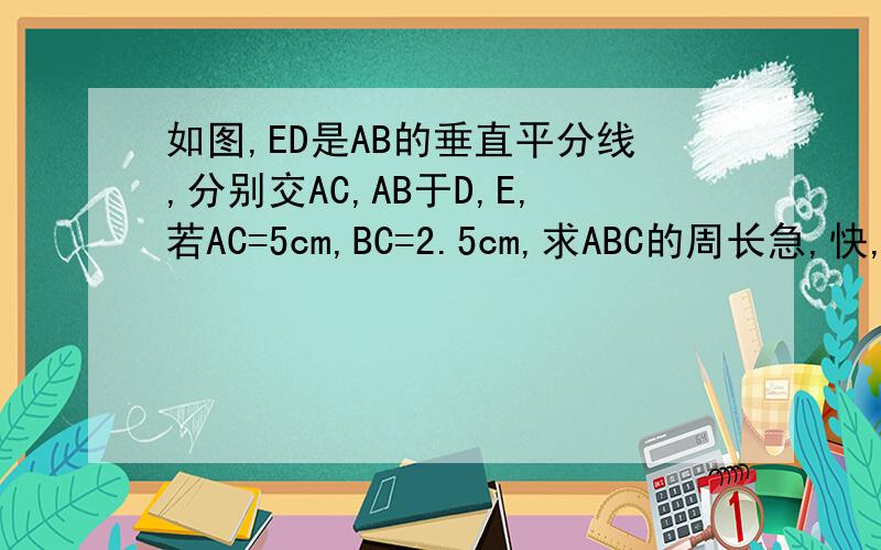 如图,ED是AB的垂直平分线,分别交AC,AB于D,E,若AC=5cm,BC=2.5cm,求ABC的周长急,快,