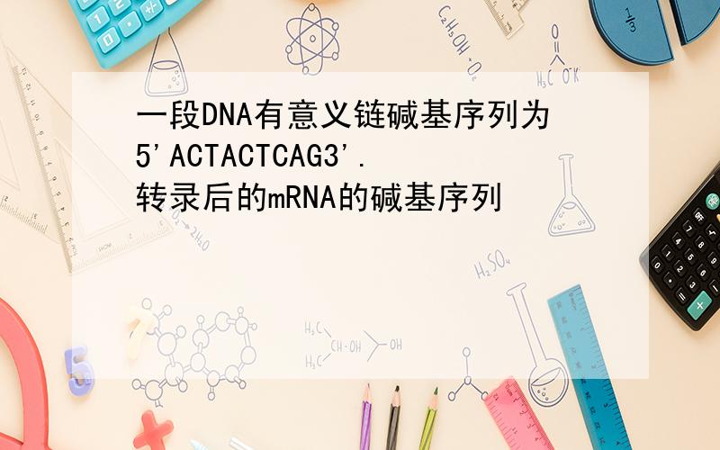 一段DNA有意义链碱基序列为5'ACTACTCAG3'.转录后的mRNA的碱基序列