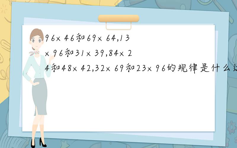 96×46和69×64,13×96和31×39,84×24和48×42,32×69和23×96的规律是什么这些算式,每组得数相同,规律是什么?并举例
