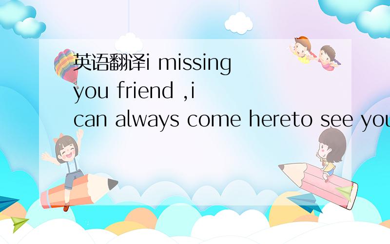 英语翻译i missing you friend ,i can always come hereto see you ,then you must be back to see me .right