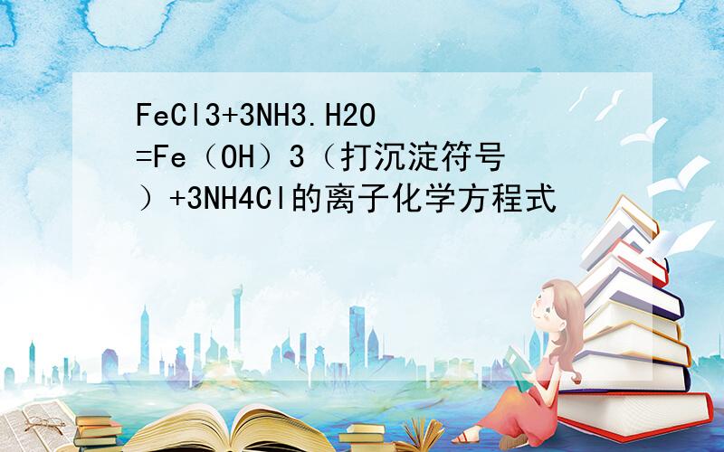 FeCl3+3NH3.H2O=Fe（OH）3（打沉淀符号）+3NH4Cl的离子化学方程式