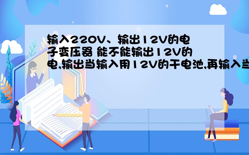输入220V、输出12V的电子变压器 能不能输出12V的电,输出当输入用12V的干电池,再输入当输出的输入的当输出的是不是220V
