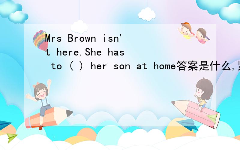 Mrs Brown isn't here.She has to ( ) her son at home答案是什么,紧急,知道的快告诉我,我感激不尽