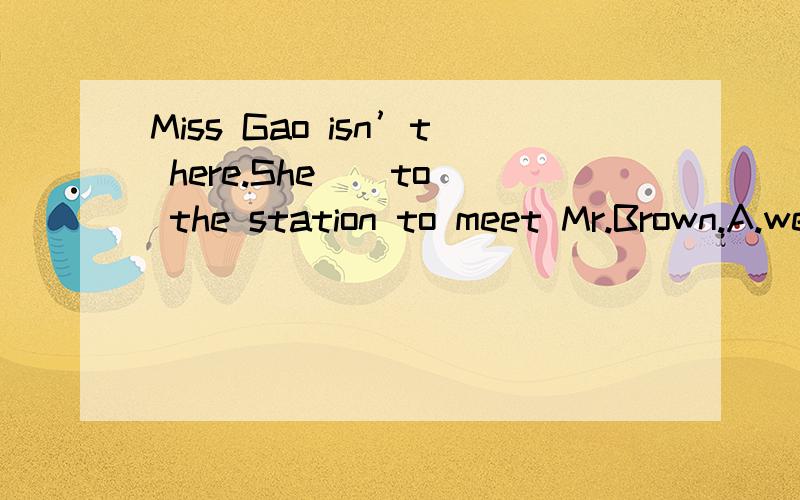 Miss Gao isn’t here.She _ to the station to meet Mr.Brown.A.went B.has gone 为什么是B?