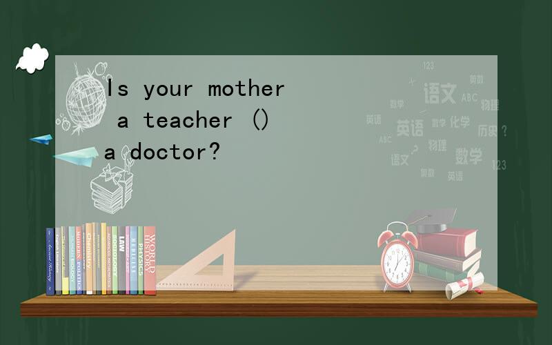 Is your mother a teacher () a doctor?