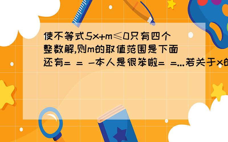 使不等式5x+m≤0只有四个整数解,则m的取值范围是下面还有= = -本人是很笨啦= =...若关于x的不等式（a-3)x＞b的解集是x＞b ,则a-------a-3当m为和证书是,关羽x的方程3mx-6=(2m-2)x有正数解,并写出它的