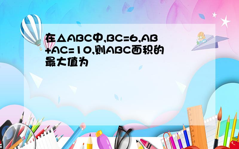 在△ABC中,BC=6,AB+AC=10,则ABC面积的最大值为